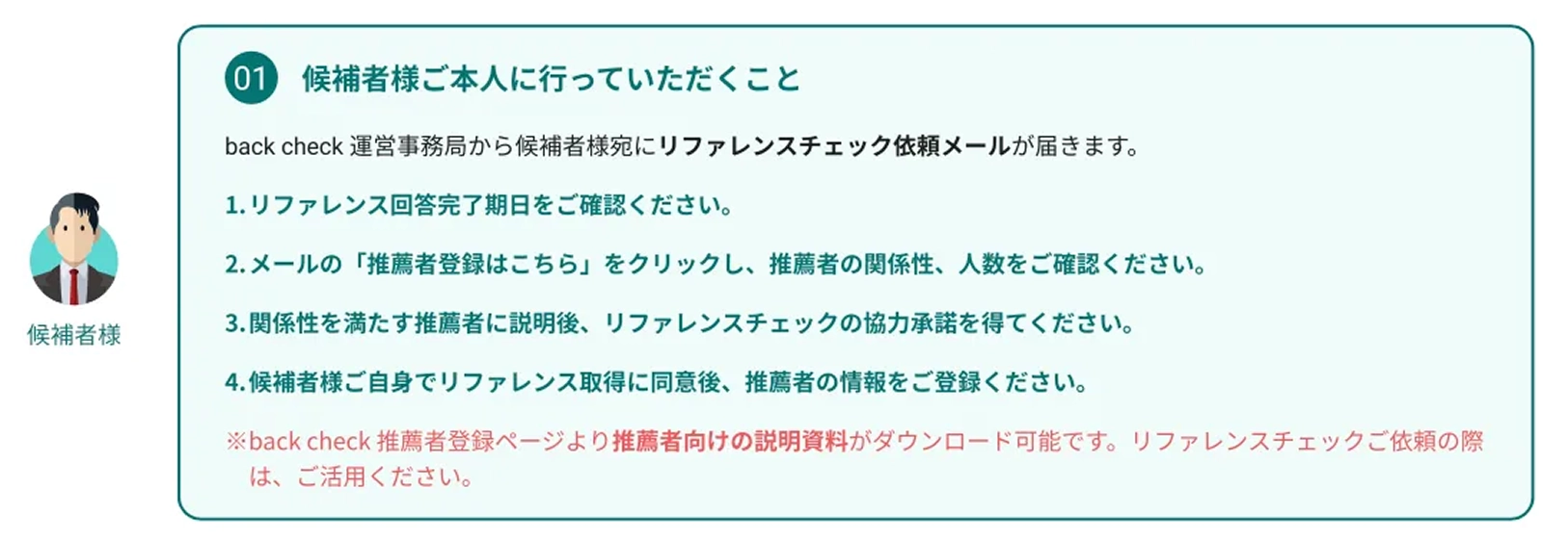 候補者様ご本人に行っていただくこと / back check 運営事務局から候補者様宛にリファレンスチェック依頼メールが届きます。 / 1.リファレンス回答完了期日をご確認ください / 2.メールの「推薦者登録はこちら」をクリックし、推薦者の関係性、人数をご確認ください。 / 3.関係性を満たす推薦者に説明後、リファレンスチェックの協力承諾を得てください。 / 4.候補者様ご自身でリファレンス取得に同意後、推薦者の情報をご登録ください。 / ※back check 推薦者登録ページより推薦者向けの説明資料がダウンロード可能です。リファレンスチェックご依頼の際は、ご活用ください